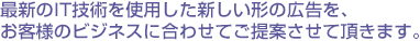 最新のIT技術を使用した新しい形の広告を、お客様のビジネスに合わせてご提案させて頂きます。