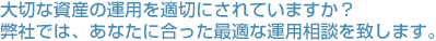 大切な資産の運用を適切にされていますか？弊社では、あなたに合った最適な運用相談を致します。
